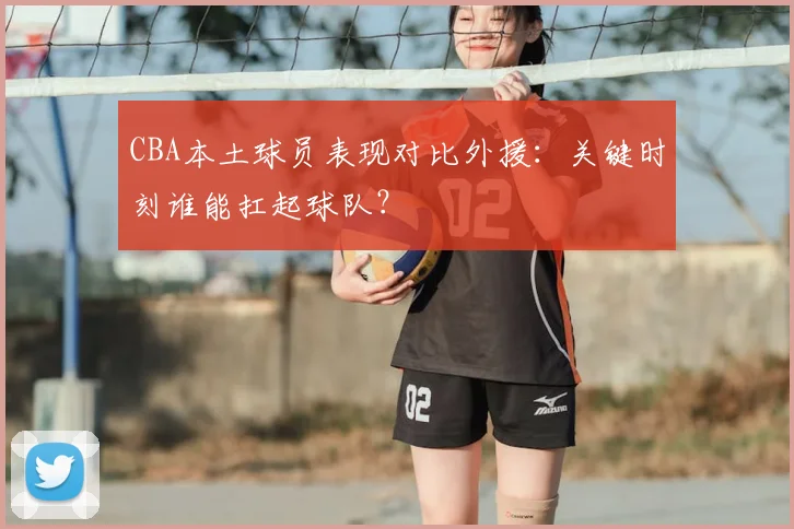 CBA本土球员表现对比外援：关键时刻谁能扛起球队？