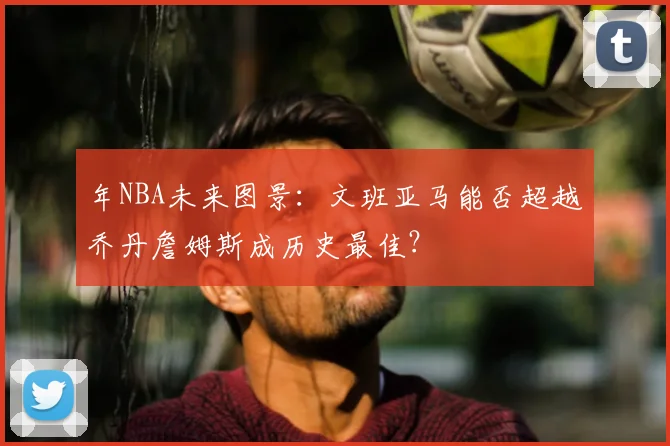 年NBA未来图景：文班亚马能否超越乔丹詹姆斯成历史最佳？