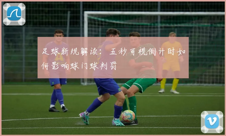 足球新规解读：五秒可视倒计时如何影响球门球判罚