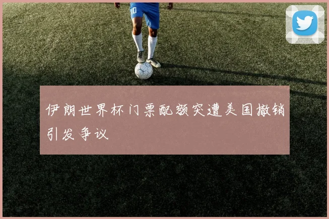 伊朗世界杯门票配额突遭美国撤销引发争议