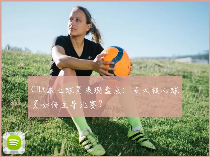 CBA本土球员表现盘点：五大核心球员如何主导比赛？