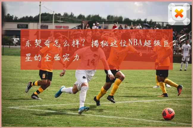 东契奇怎么样？揭秘这位NBA超级巨星的全面实力