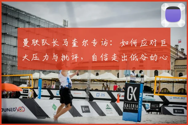 曼联队长马奎尔专访:如何应对巨大压力与批评,自信走出低谷的心路历程