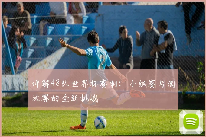 详解48队世界杯赛制：小组赛与淘汰赛的全新挑战
