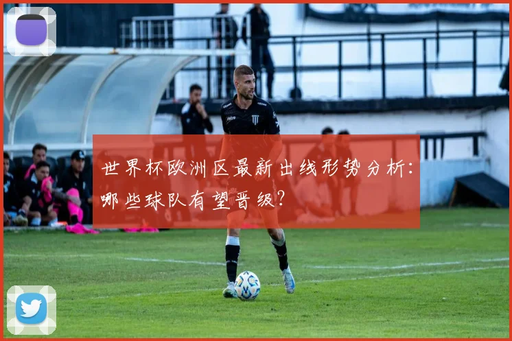 世界杯欧洲区最新出线形势分析：哪些球队有望晋级？