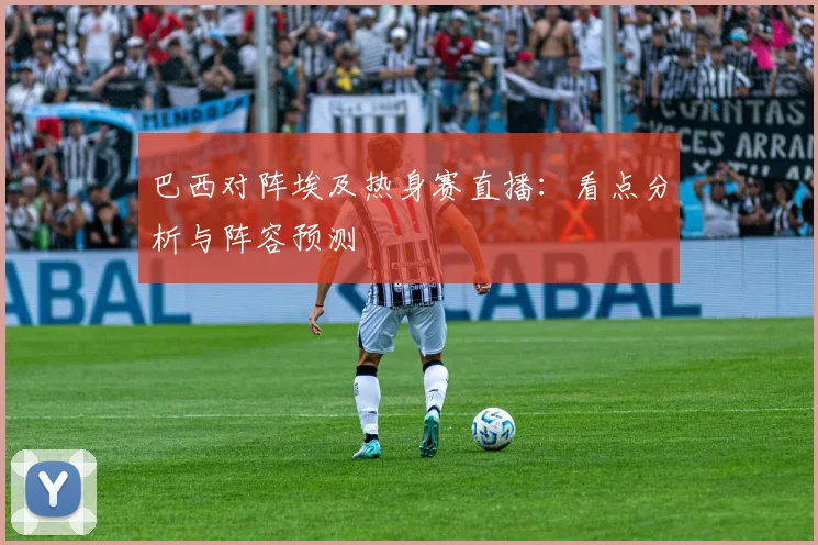 巴西对阵埃及热身赛直播：看点分析与阵容预测