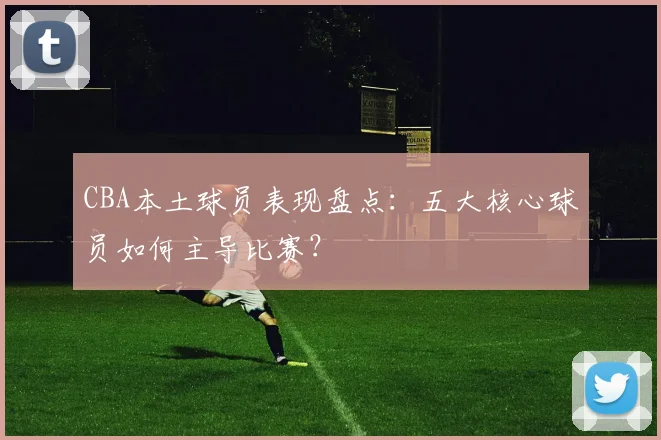 CBA本土球员表现盘点：五大核心球员如何主导比赛？