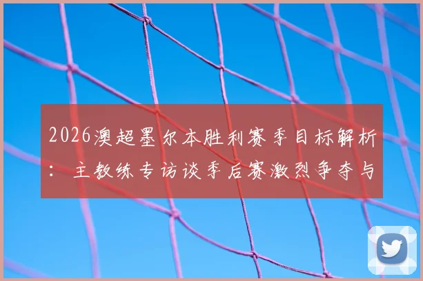 2026澳超墨尔本胜利赛季目标解析:主教练专访谈季后赛激烈争夺与前六排名稳定性