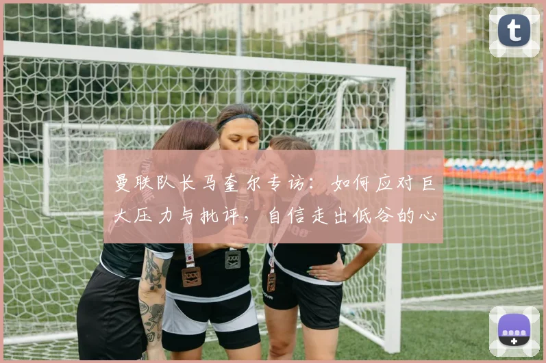 曼联队长马奎尔专访:如何应对巨大压力与批评,自信走出低谷的心路历程