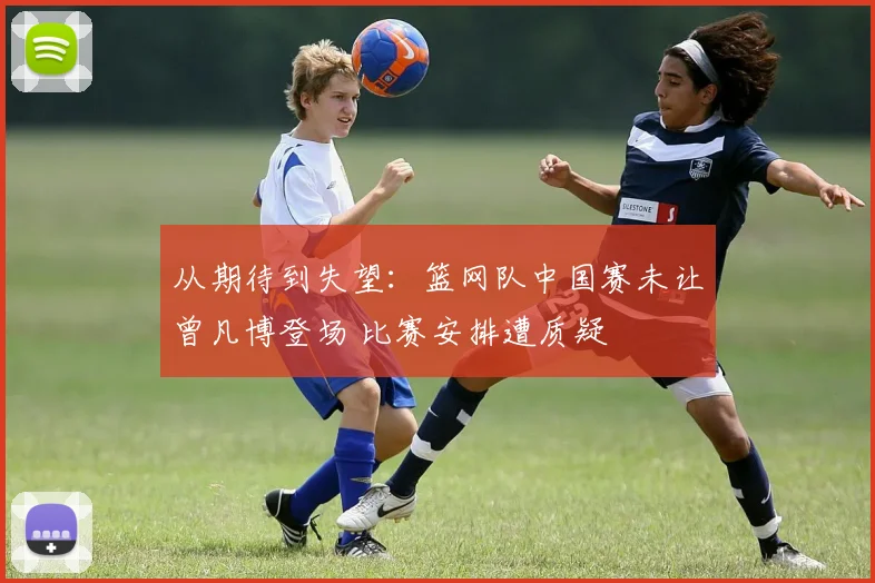 从期待到失望：篮网队中国赛未让曾凡博登场 比赛安排遭质疑