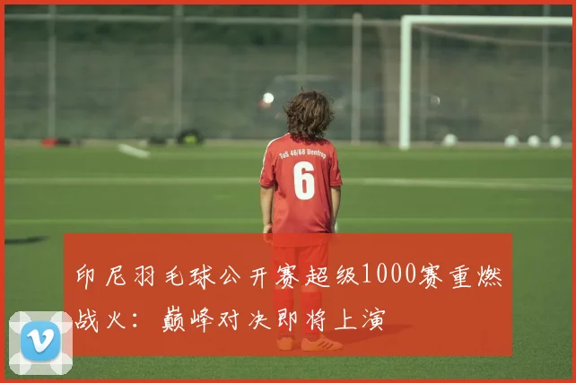 印尼羽毛球公开赛超级1000赛重燃战火：巅峰对决即将上演
