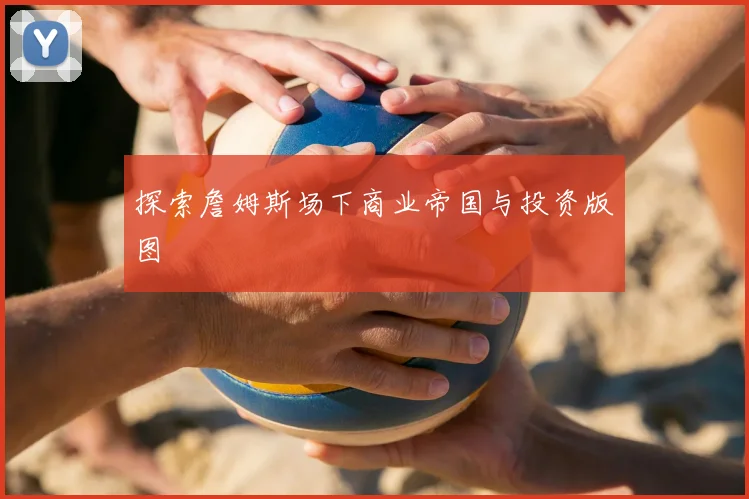 探索詹姆斯场下商业帝国与投资版图