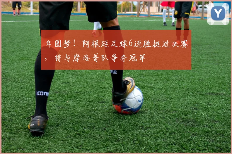 年圆梦！阿根廷足球6连胜挺进决赛，将与摩洛哥队争夺冠军