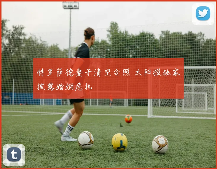 特罗萨德妻子清空合照 太阳报独家披露婚姻危机